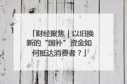 财经聚焦｜以旧换新的“国补”资金如何抵达消费者？